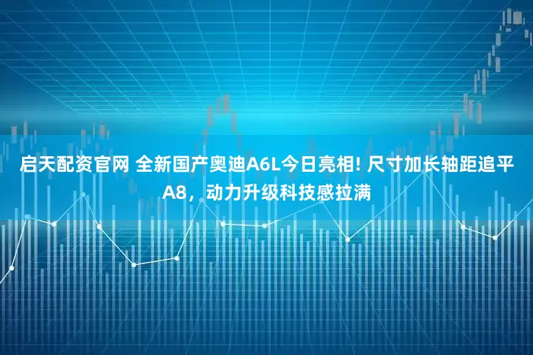 启天配资官网 全新国产奥迪A6L今日亮相! 尺寸加长轴距追平A8，动力升级科技感拉满