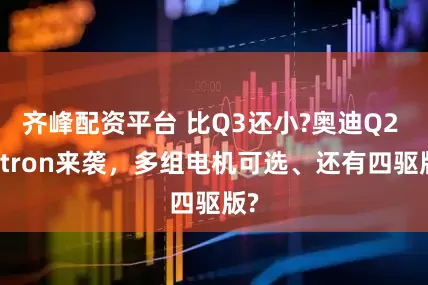 齐峰配资平台 比Q3还小?奥迪Q2 e-tron来袭，多组电机可选、还有四驱版?