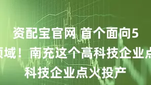 资配宝官网 首个面向5G通讯领域！南充这个高科技企业点火投产