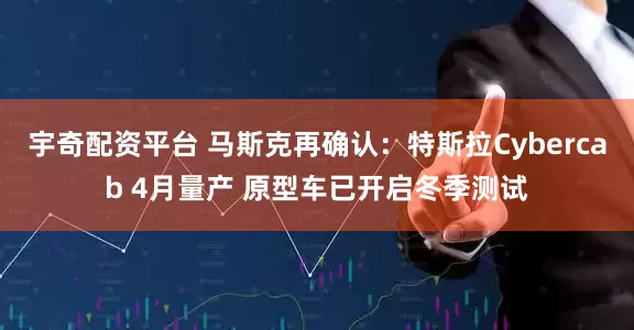 宇奇配资平台 马斯克再确认：特斯拉Cybercab 4月量产 原型车已开启冬季测试