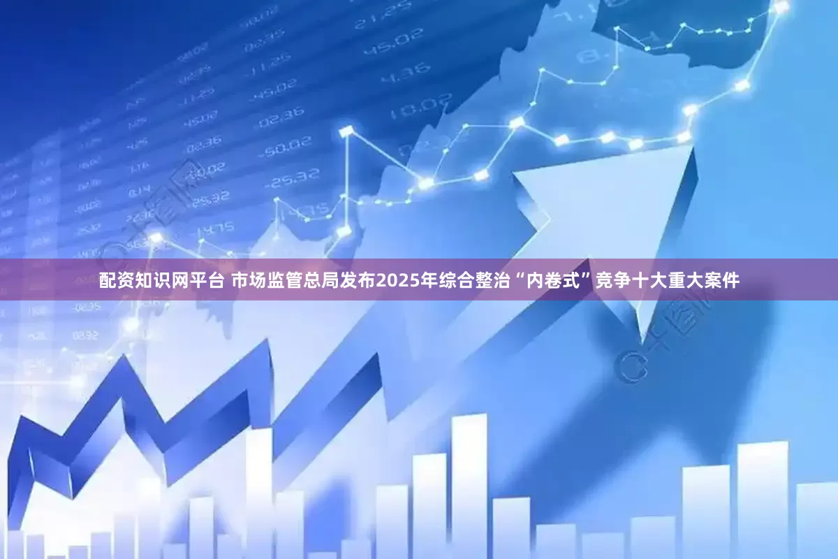 配资知识网平台 市场监管总局发布2025年综合整治“内卷式”竞争十大重大案件