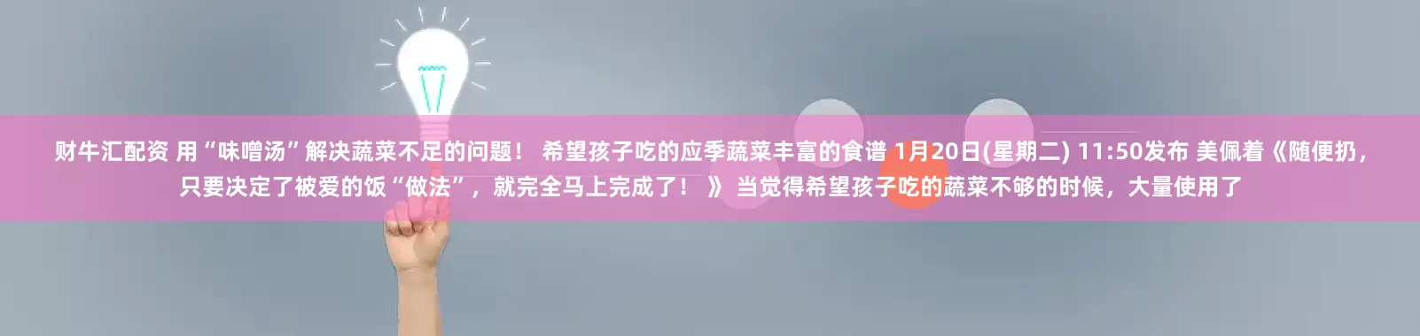 财牛汇配资 用“味噌汤”解决蔬菜不足的问题！ 希望孩子吃的应季蔬菜丰富的食谱 1月20日(星期二) 11:50发布 美佩着《随便扔，只要决定了被爱的饭“做法”，就完全马上完成了！ 》 当觉得希望孩子吃的蔬菜不够的时候，大量使用了