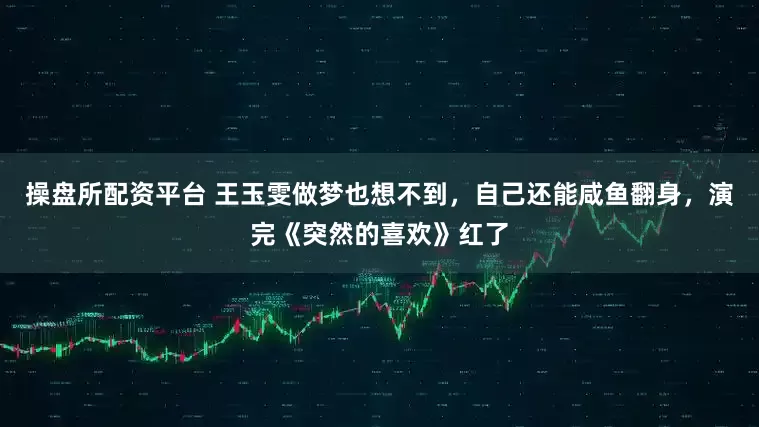 操盘所配资平台 王玉雯做梦也想不到，自己还能咸鱼翻身，演完《突然的喜欢》红了
