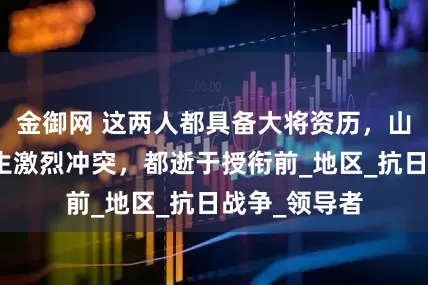 金御网 这两人都具备大将资历，山东共事时发生激烈冲突，都逝于授衔前_地区_抗日战争_领导者