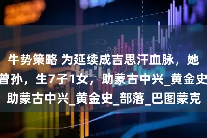 牛势策略 为延续成吉思汗血脉，她30岁时嫁4岁曾孙，生7子1女，助蒙古中兴_黄金史_部落_巴图蒙克