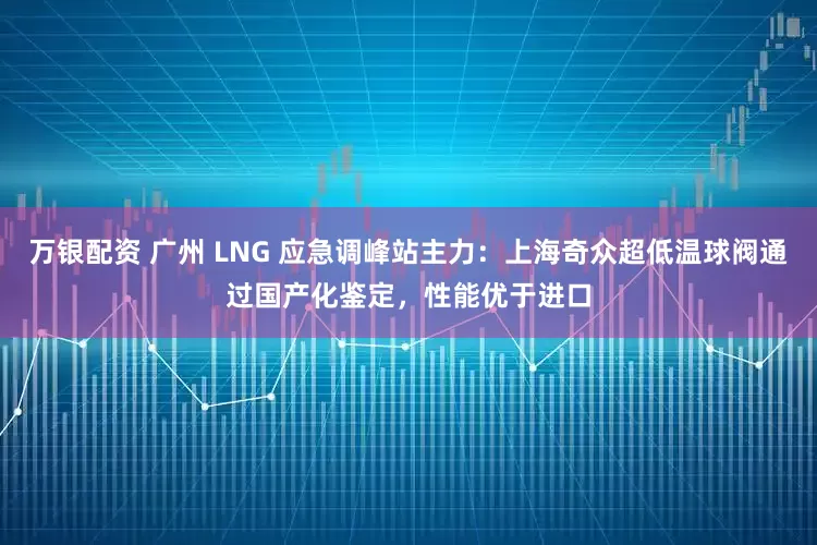 万银配资 广州 LNG 应急调峰站主力：上海奇众超低温球阀通过国产化鉴定，性能优于进口