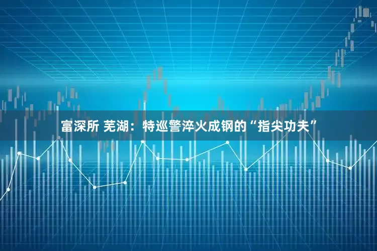 富深所 芜湖：特巡警淬火成钢的“指尖功夫”