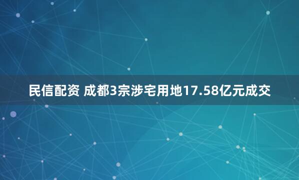 民信配资 成都3宗涉宅用地17.58亿元成交