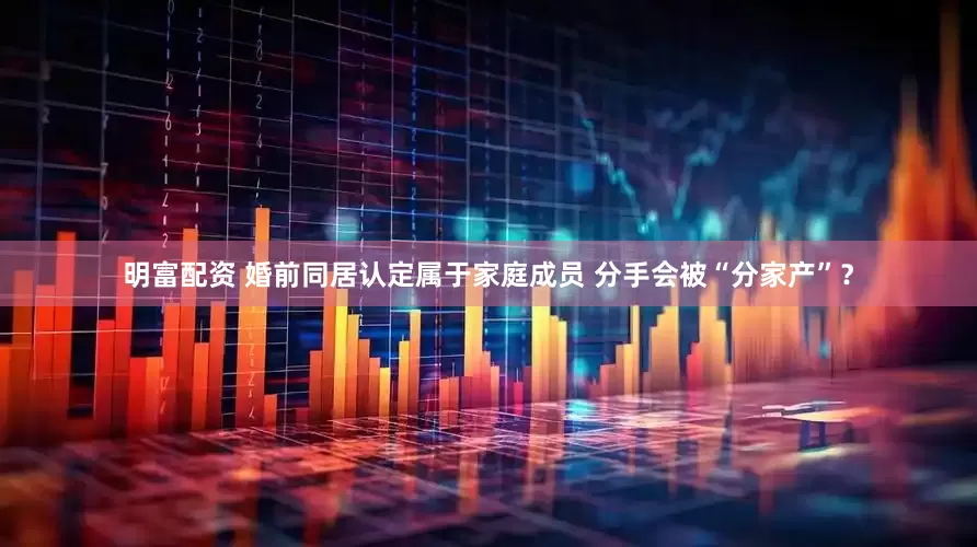 明富配资 婚前同居认定属于家庭成员 分手会被“分家产”？